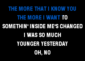 THE MORE THAT I KNOW YOU
THE MORE I WANT TO
SOMETHIH' INSIDE ME'S CHANGED
I WAS SO MUCH
YOUHGER YESTERDAY
OH, HO