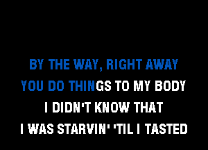 BY THE WAY, RIGHT AWAY
YOU DO THINGS TO MY BODY
I DIDN'T KNOW THAT
I WAS STARVIH' 'TIL I TASTED