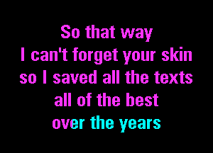 So that way
I can't forget your skin

so I saved all the texts
all of the best
over the years