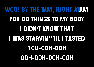 W00! BY THE WAY, RIGHT AWAY
YOU DO THINGS TO MY BODY
I DIDN'T KNOW THAT
I WAS STARVIH' 'TIL I TASTED
YOU-OOH-OOH
OOH-OOH-OOH-OOH