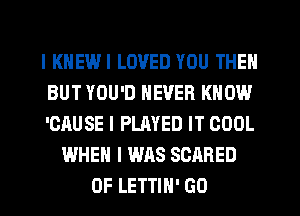 l KHEWI LOVED YOU THEN
BUT YOU'D NEVER KNOW
'CAUSE l PLAYED IT COOL
WHEN I WAS SCARED
0F LETTIH' GO