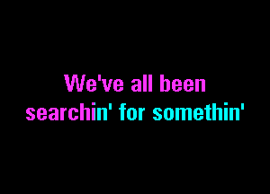 We've all been

searchin' for somethin'