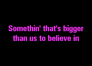 Somethin' that's bigger

than us to believe in