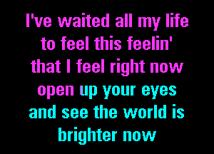 I've waited all my life
to feel this feelin'
that I feel right now
open up your eyes
and see the world is
brighter now