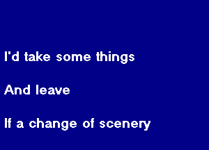 I'd take some things

And leave

If a change of scenery