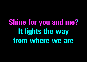 Shine for you and me?

It lights the way
from where we are