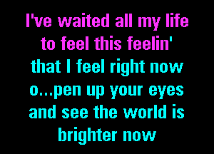 I've waited all my life
to feel this feelin'
that I feel right now
o...pen up your eyes
and see the world is
brighter now
