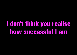 I don't think you realise

how successful I am