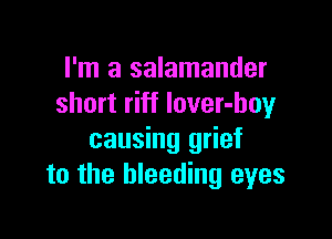 I'm a salamander
short riff lover-boy

causing grief
to the bleeding eyes
