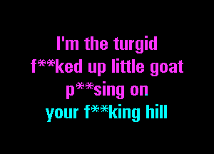 I'm the turgid
fmked up little goat

pHsing on
your fmking hill