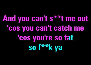 And you can't 99W me out
'cos you can't catch me

'cos you're so fat
so fHk ya