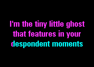 I'm the tiny little ghost

that features in your
despondent moments