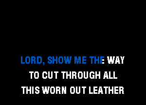 LORD, SHOW ME THE WAY
TO CUT THROUGH ALL
THIS WORN OUT LEATHER
