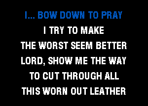 l... BIN.l DOWN TO PRAY
I TRY TO MRKE
THE WORST SEEM BETTER
LORD, SHOW ME THE WAY
TO CUT THROUGH ALL
THIS WORN OUT LEATHER