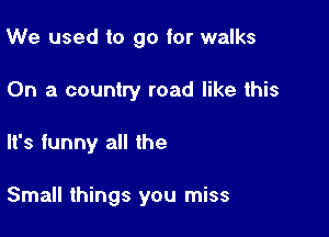 We used to go for walks
On a country road like this

It's funny all the

Small things you miss