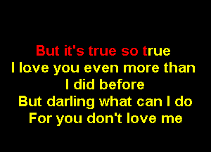 But it's true so true
I love you even more than
I did before
But darling what can I do
For you don't love me