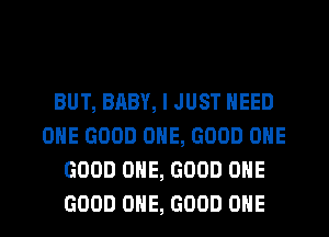 BUT, BABY, I JUST NEED
OHE GOOD ONE, GOOD OHE
GOOD ONE, GOOD OHE
GOOD ONE, GOOD OHE
