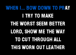 WHEN I... BOW DOWN TO PRAY
I TRY TO MAKE
THE WORST SEEM BETTER
LORD, SHOW ME THE WAY
TO CUT THROUGH ALL
THIS WORN OUT LEATHER