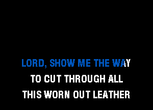 LORD, SHOW ME THE WAY
TO CUT THROUGH ALL
THIS WORN OUT LEATHER