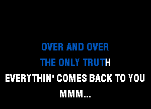 OVER AND OVER

THE ONLY TRUTH
EVERYTHIH' COMES BACK TO YOU
MMM...
