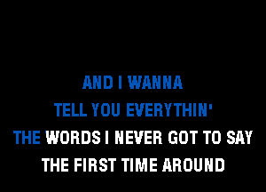 AND I WANNA
TELL YOU EVERYTHIH'
THE WORDS I NEVER GOT TO SAY
THE FIRST TIME AROUND
