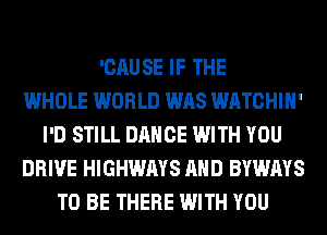 'CAUSE IF THE
WHOLE WORLD WAS WATCHIH'
I'D STILL DANCE WITH YOU
DRIVE HIGHWAYS AND BYWAYS
TO BE THERE WITH YOU