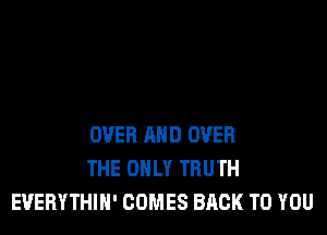OVER AND OVER
THE ONLY TRUTH
EUEBYTHIH' COMES BACK TO YOU