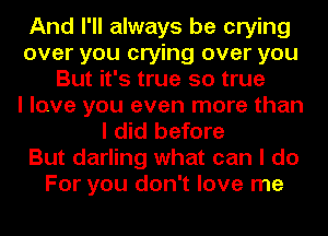 And I'll always be crying
over you crying over you
But it's true so true
I love you even more than
I did before
But darling what can I do
For you don't love me