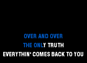 OVER AND OVER
THE ONLY TRUTH
EUEBYTHIH' COMES BACK TO YOU