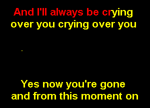 And I'll always be crying
over you crying over you

Yes now you're gone
and from this moment on