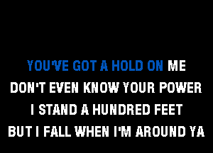 YOU'VE GOT A HOLD 0 ME
DON'T EVEN KNOW YOUR POWER
I STAND A HUNDRED FEET
BUT I FALL WHEN I'M AROUND YA