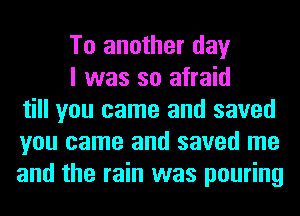 To another day

I was so afraid
till you came and saved
you came and saved me
and the rain was pouring