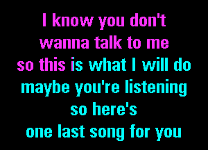 I know you don't
wanna talk to me
so this is what I will do
maybe you're listening
so here's
one last song for you