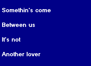 Somethin's come

Between us

It's not

Another lover