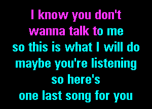 I know you don't
wanna talk to me
so this is what I will do
maybe you're listening
so here's
one last song for you