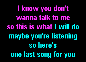 I know you don't
wanna talk to me
so this is what I will do
maybe you're listening
so here's
one last song for you