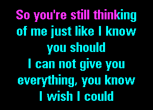 So you're still thinking
of me iust like I know
you should
I can not give you
everything, you know
I wish I could