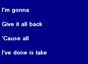 I'm gonna

Give it all back

'Cause all

I've done is take