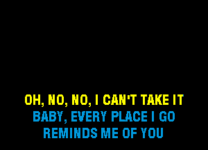 OH, H0, NO, I CAN'T TAKE IT
BABY, EVERY PLACE I GO
REMIHDS ME OF YOU
