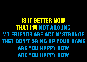 IS IT BETTER HOW
THAT I'M NOT AROUND
MY FRIENDS ARE ACTIH' STRANGE
THEY DON'T BRING UP YOUR NAME
ARE YOU HAPPY HOW
ARE YOU HAPPY HOW