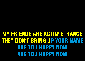 MY FRIENDS ARE ACTIH' STRANGE
THEY DON'T BRING UP YOUR NAME
ARE YOU HAPPY HOW
ARE YOU HAPPY HOW
