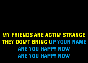 MY FRIENDS ARE ACTIH' STRANGE
THEY DON'T BRING UP YOUR NAME
ARE YOU HAPPY HOW
ARE YOU HAPPY HOW