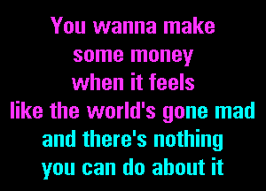 You wanna make
some money
when it feels
like the world's gone mad
and there's nothing
you can do about it