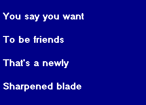 You say you want

To be friends

That's a newly

Sharpened blade