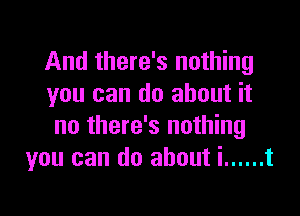 And there's nothing
you can do about it

no there's nothing
you can do about i ...... t
