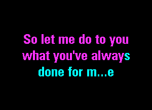 So let me do to you

what you've always
done for m...e