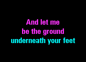 And let me

be the ground
underneath your feet