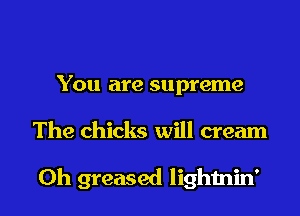 You are supreme

The chicks will cream

Oh greased lighmin'