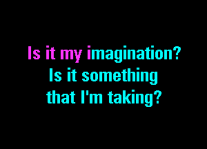 Is it my imagination?

Is it something
that I'm taking?