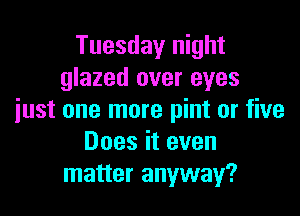 Tuesday night
glazed over eyes

just one more pint or five
Does it even
matter anyway?